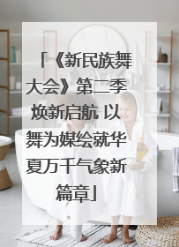 《新民族舞大会》第二季焕新启航 以舞为媒绘就华夏万千气象新篇章