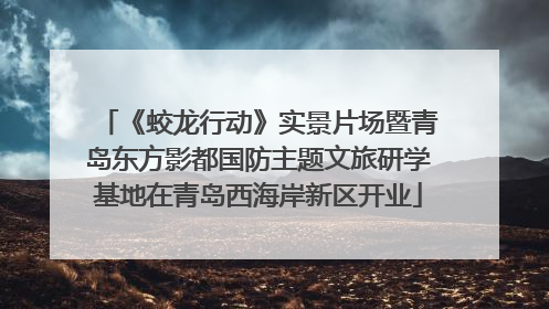 《蛟龙行动》实景片场暨青岛东方影都国防主题文旅研学基地在青岛西海岸新区开业