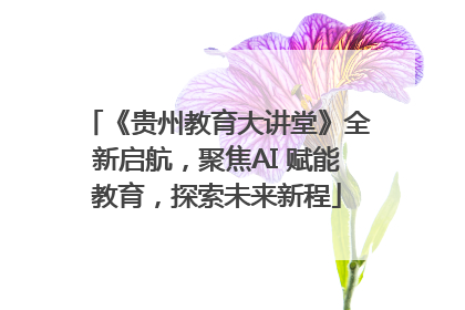 《贵州教育大讲堂》全新启航，聚焦AI 赋能教育，探索未来新程