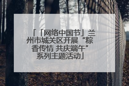 「网络中国节」兰州市城关区开展“粽香传情 共庆端午”系列主题活动