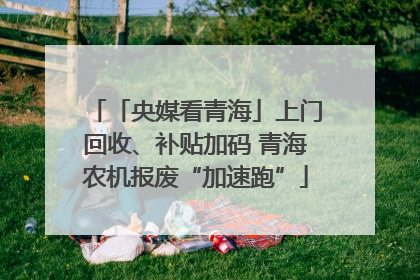 「央媒看青海」上门回收、补贴加码 青海农机报废“加速跑”