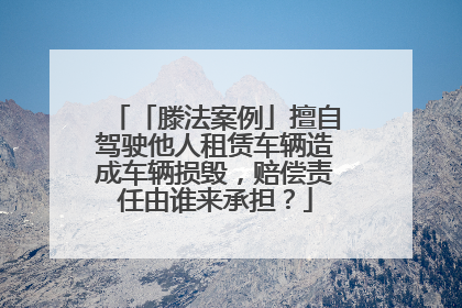 「滕法案例」擅自驾驶他人租赁车辆造成车辆损毁，赔偿责任由谁来承担？