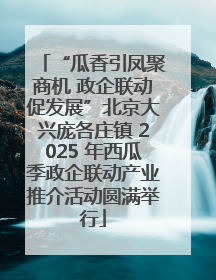 “瓜香引凤聚商机 政企联动促发展”北京大兴庞各庄镇 2025 年西瓜季政企联动产业推介活动圆满举行