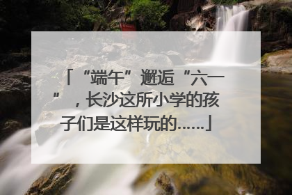 “端午”邂逅“六一”，长沙这所小学的孩子们是这样玩的……