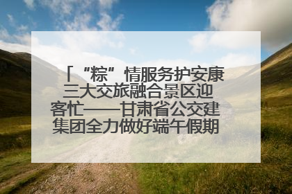 “粽”情服务护安康 三大交旅融合景区迎客忙——甘肃省公交建集团全力做好端午假期景区运营工作