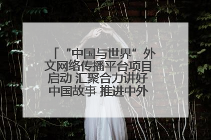 “中国与世界”外文网络传播平台项目启动 汇聚合力讲好中国故事 推进中外文明交流互鉴