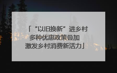“以旧换新”进乡村 多种优惠政策叠加 激发乡村消费新活力