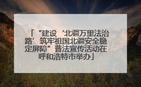 “建设‘北疆万里法治路’筑牢祖国北疆安全稳定屏障”普法宣传活动在呼和浩特市举办