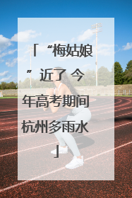 “梅姑娘”近了 今年高考期间杭州多雨水