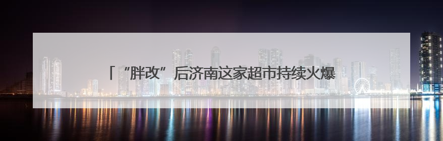 “胖改”后济南这家超市持续火爆，“胖东来”自有产品一货难求