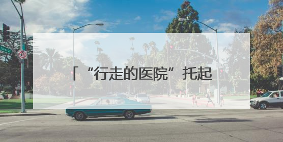 “行走的医院”托起山区群众的健康梦