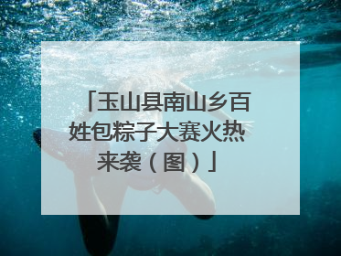 玉山县南山乡百姓包粽子大赛火热来袭（图）