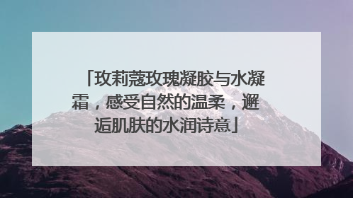玫莉蔻玫瑰凝胶与水凝霜，感受自然的温柔，邂逅肌肤的水润诗意
