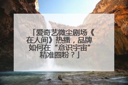 爱奇艺微尘剧场《在人间》热播，品牌如何在“意识宇宙”精准圈粉？
