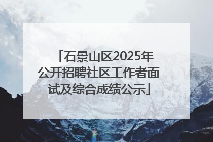 石景山区2025年公开招聘社区工作者面试及综合成绩公示