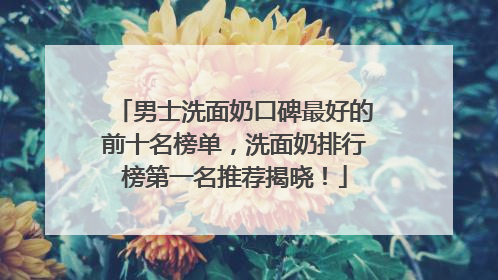男士洗面奶口碑最好的前十名榜单，洗面奶排行榜第一名推荐揭晓！