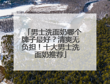 男士洗面奶哪个牌子最好？清爽无负担！十大男士洗面奶推荐