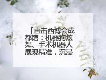 直击西博会成都馆：机器狗炫舞、手术机器人展现精准，沉浸式体验受热捧