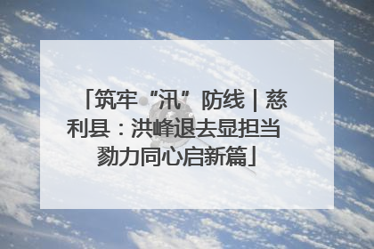 筑牢“汛”防线｜慈利县：洪峰退去显担当 勠力同心启新篇