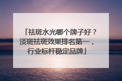 祛斑水光哪个牌子好？淡斑祛斑效果排名第一，行业标杆稳定品牌