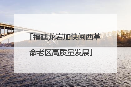 福建龙岩加快闽西革命老区高质量发展