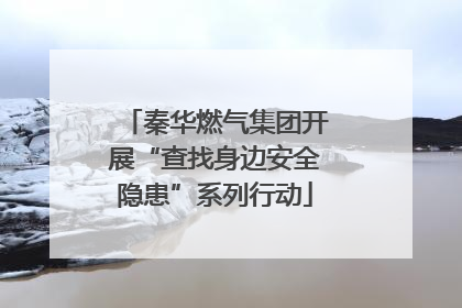 秦华燃气集团开展“查找身边安全隐患”系列行动