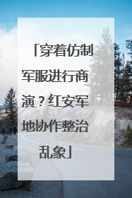 穿着仿制军服进行商演？红安军地协作整治乱象