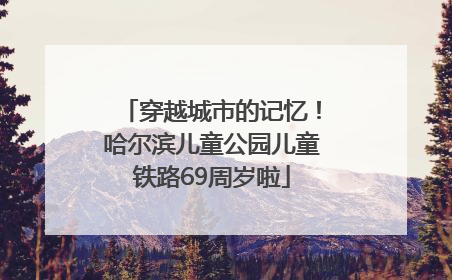 穿越城市的记忆！哈尔滨儿童公园儿童铁路69周岁啦