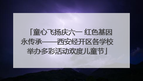 童心飞扬庆六一 红色基因永传承——西安经开区各学校举办多彩活动欢度儿童节