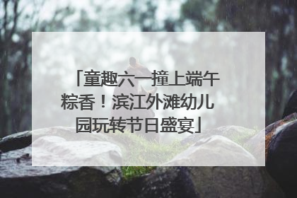 童趣六一撞上端午粽香！滨江外滩幼儿园玩转节日盛宴