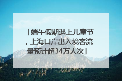 端午假期遇上儿童节，上海口岸出入境客流量预计超34万人次