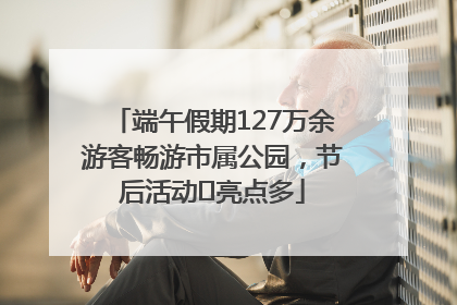 端午假期127万余游客畅游市属公园，节后活动﻿亮点多