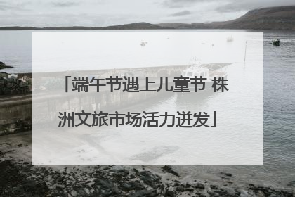 端午节遇上儿童节 株洲文旅市场活力迸发