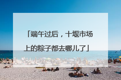 端午过后，十堰市场上的粽子都去哪儿了