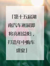 第十五届湖南汽车巡展即将亮相益阳，打造年中购车盛宴