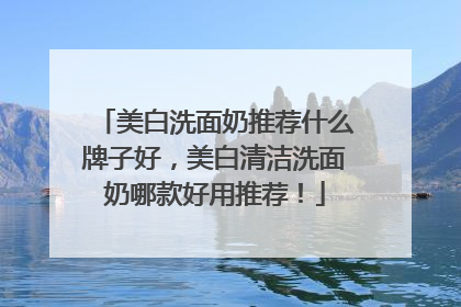 美白洗面奶推荐什么牌子好，美白清洁洗面奶哪款好用推荐！