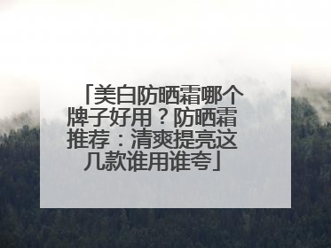 美白防晒霜哪个牌子好用？防晒霜推荐：清爽提亮这几款谁用谁夸