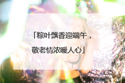 粽叶飘香迎端午，敬老情浓暖人心