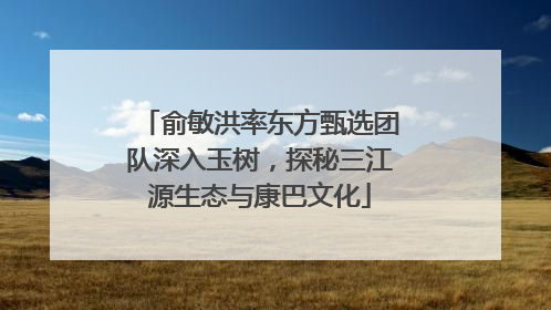 俞敏洪率东方甄选团队深入玉树，探秘三江源生态与康巴文化