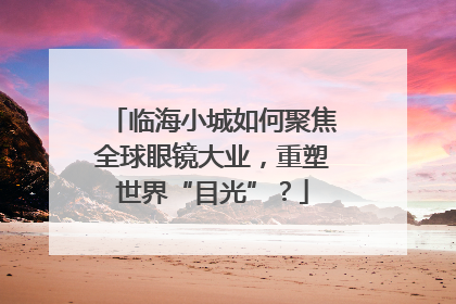 临海小城如何聚焦全球眼镜大业，重塑世界“目光”？