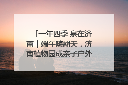 一年四季 泉在济南｜端午嗨翻天，济南植物园成亲子户外热门打卡地