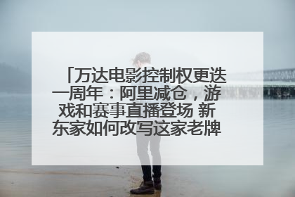 万达电影控制权更迭一周年：阿里减仓，游戏和赛事直播登场 新东家如何改写这家老牌上市影企命运？