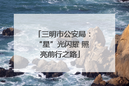 三明市公安局：“星”光闪耀 照亮前行之路