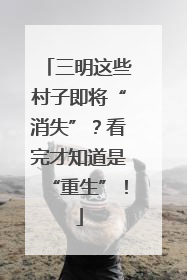 三明这些村子即将“消失”？看完才知道是“重生”！