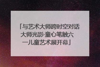 与艺术大师跨时空对话 大师光影·童心笔触六一儿童艺术展开幕