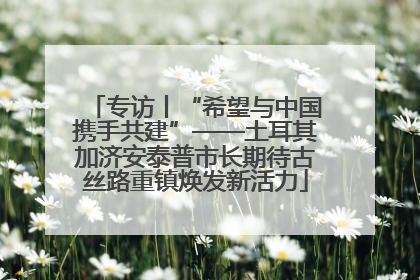 专访丨“希望与中国携手共建”——土耳其加济安泰普市长期待古丝路重镇焕发新活力