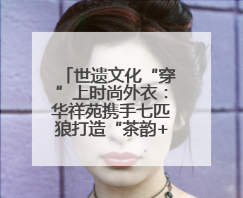 世遗文化“穿”上时尚外衣：华祥苑携手七匹狼打造“茶韵+服饰”现象级走秀