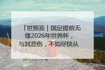 世预赛｜国足提前无缘2026年世界杯，与其悲伤，不如尽快从选帅开始重建