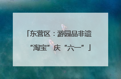 东营区：游园品非遗 “淘宝”庆“六一”