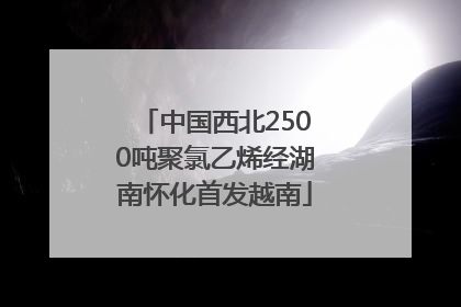 中国西北2500吨聚氯乙烯经湖南怀化首发越南